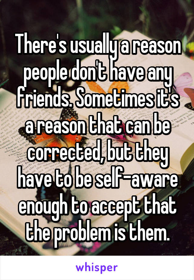 There's usually a reason people don't have any friends. Sometimes it's a reason that can be corrected, but they have to be self-aware enough to accept that the problem is them.