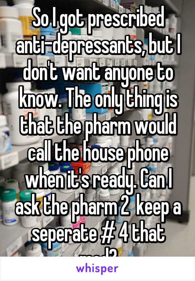 So I got prescribed anti-depressants, but I don't want anyone to know. The only thing is that the pharm would call the house phone when it's ready. Can I ask the pharm 2  keep a seperate # 4 that med?