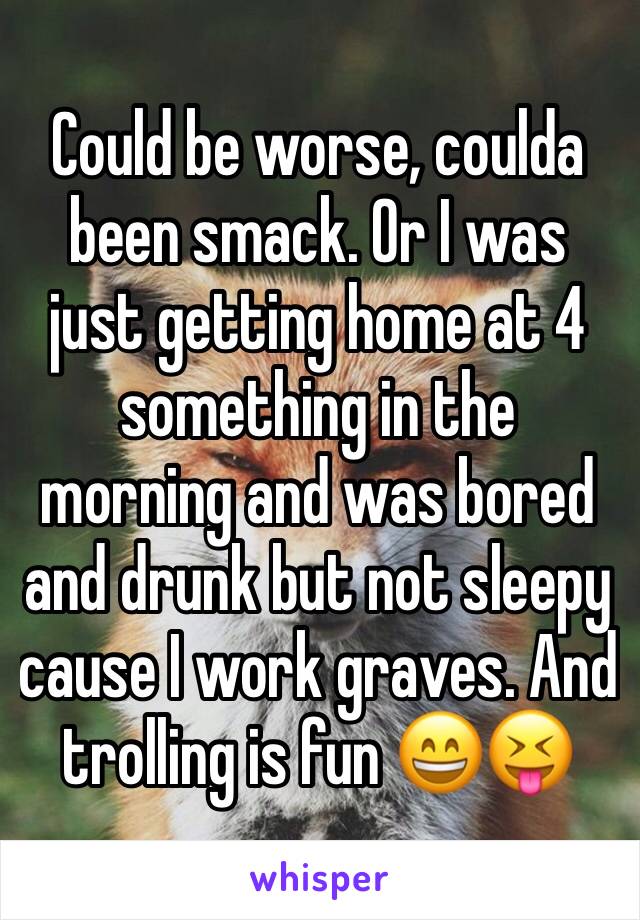 Could be worse, coulda been smack. Or I was just getting home at 4 something in the morning and was bored and drunk but not sleepy cause I work graves. And trolling is fun 😄😝