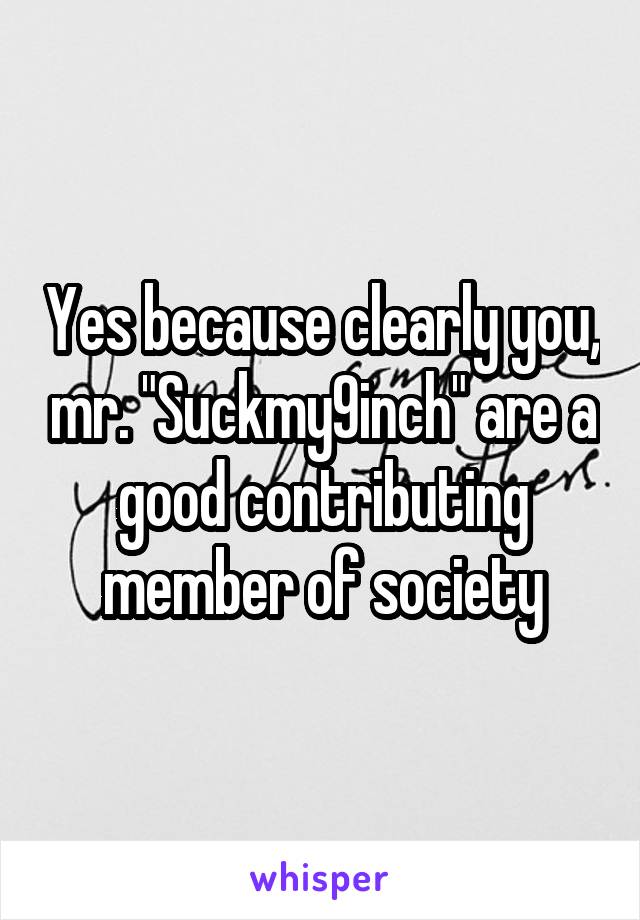 Yes because clearly you, mr. "Suckmy9inch" are a good contributing member of society