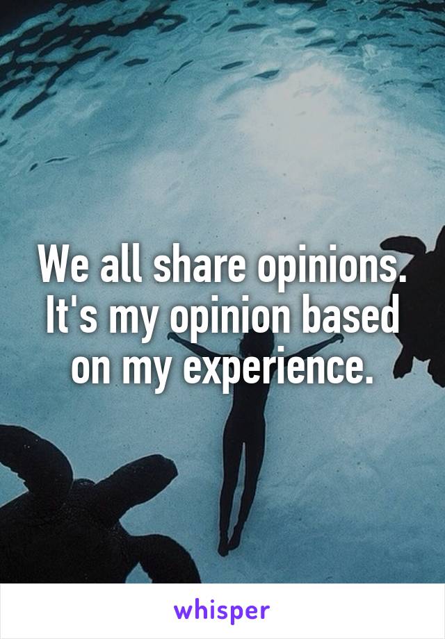 We all share opinions.
It's my opinion based on my experience.