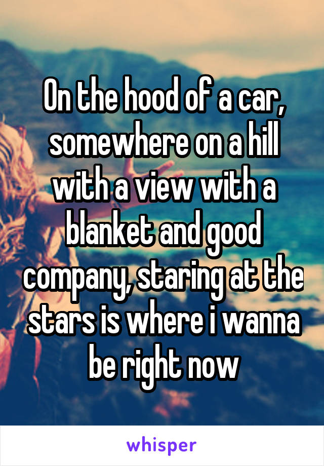 On the hood of a car, somewhere on a hill with a view with a blanket and good company, staring at the stars is where i wanna be right now