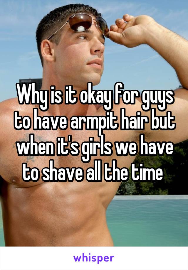 Why is it okay for guys to have armpit hair but when it's girls we have to shave all the time 