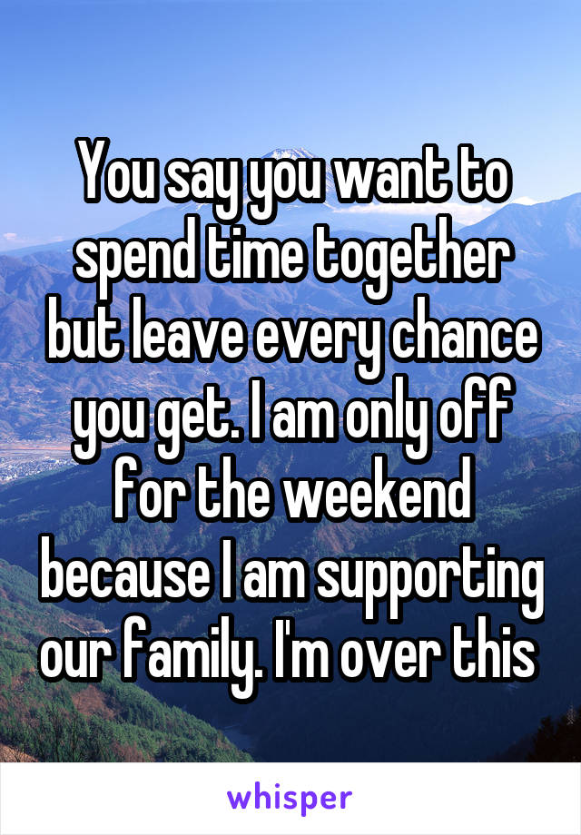 You say you want to spend time together but leave every chance you get. I am only off for the weekend because I am supporting our family. I'm over this 