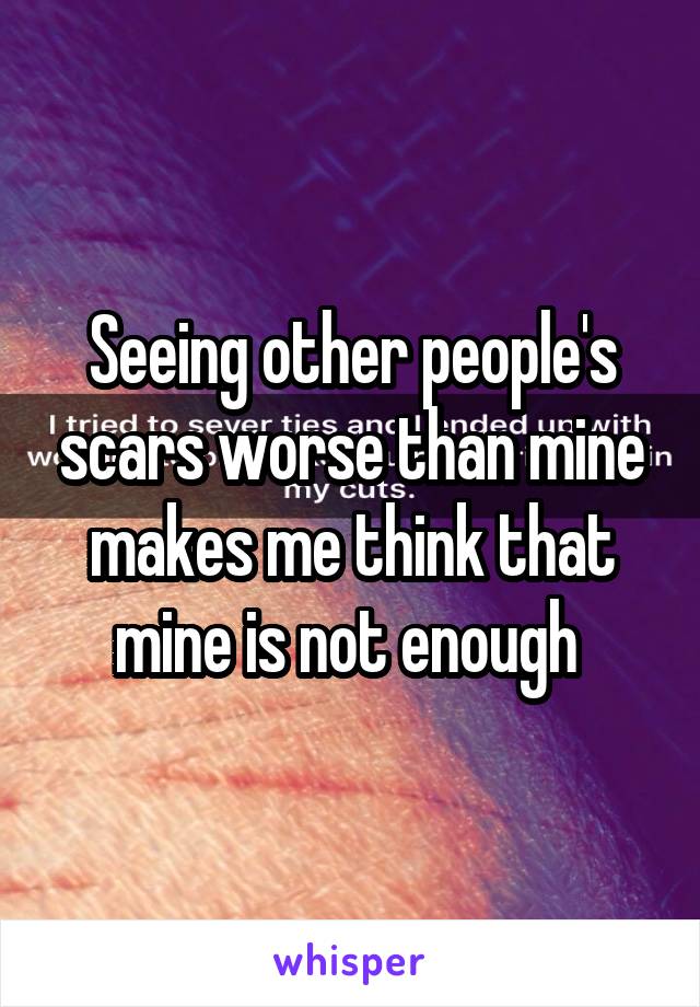 Seeing other people's scars worse than mine makes me think that mine is not enough 