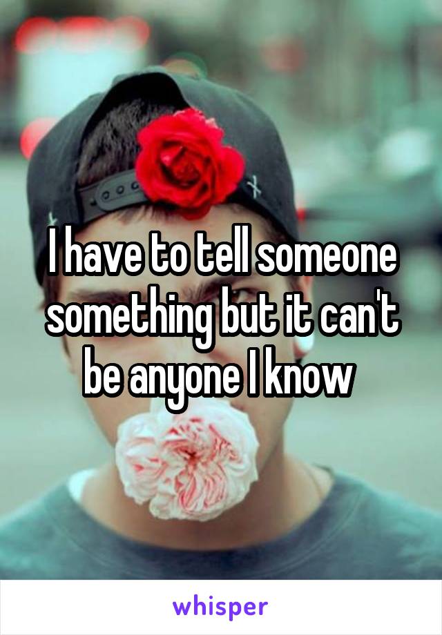 I have to tell someone something but it can't be anyone I know 