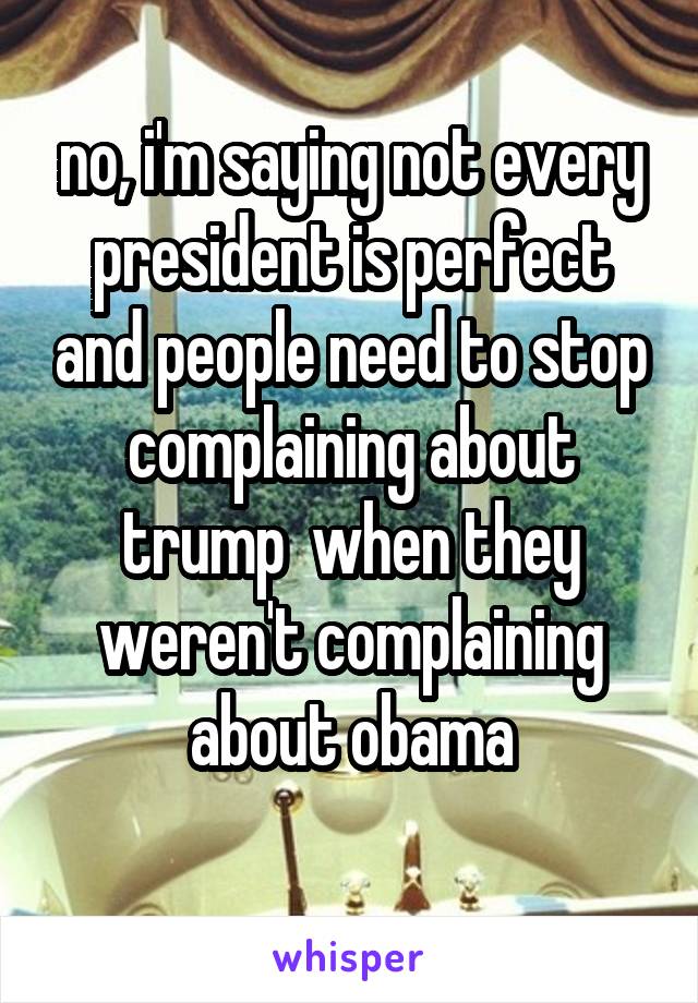 no, i'm saying not every president is perfect and people need to stop complaining about trump  when they weren't complaining about obama
