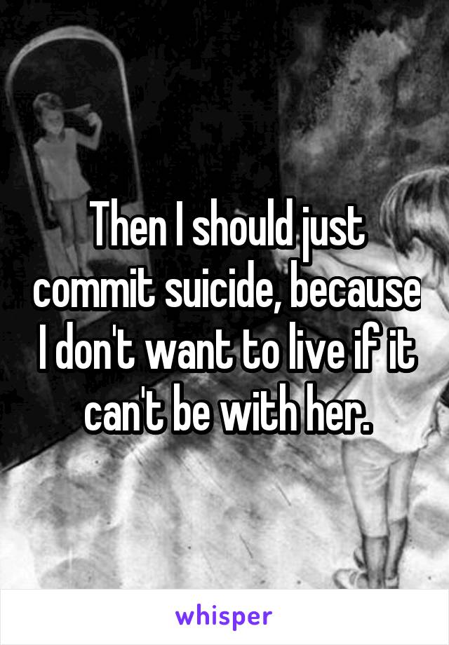 Then I should just commit suicide, because I don't want to live if it can't be with her.