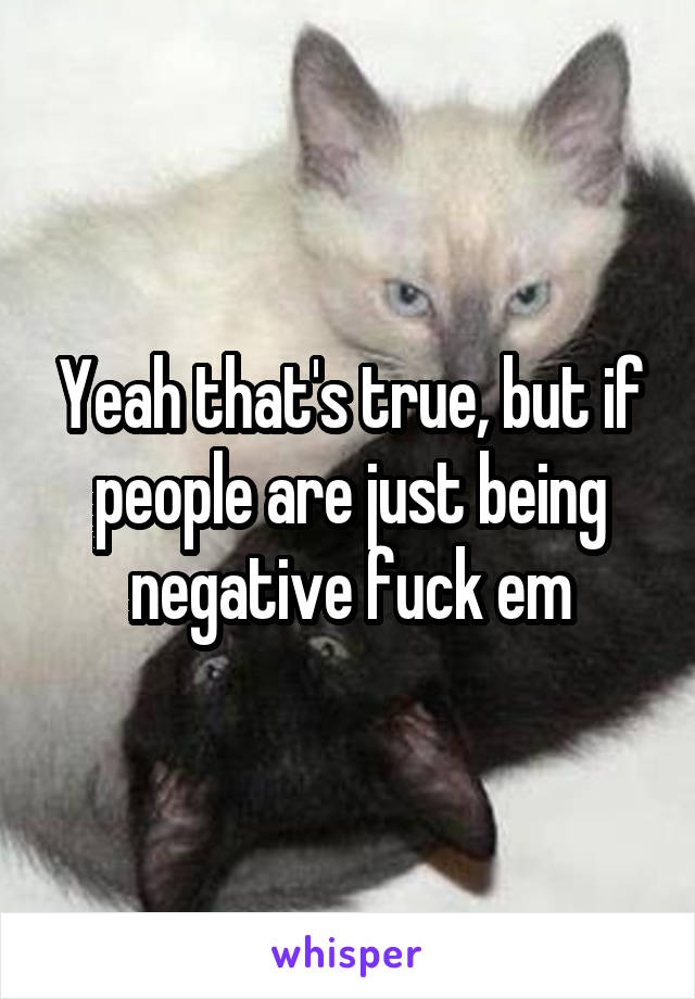 Yeah that's true, but if people are just being negative fuck em