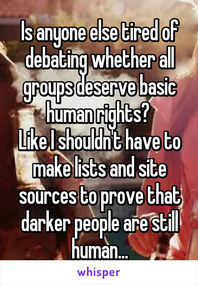 Is anyone else tired of debating whether all groups deserve basic human rights? 
Like I shouldn't have to make lists and site sources to prove that darker people are still human...