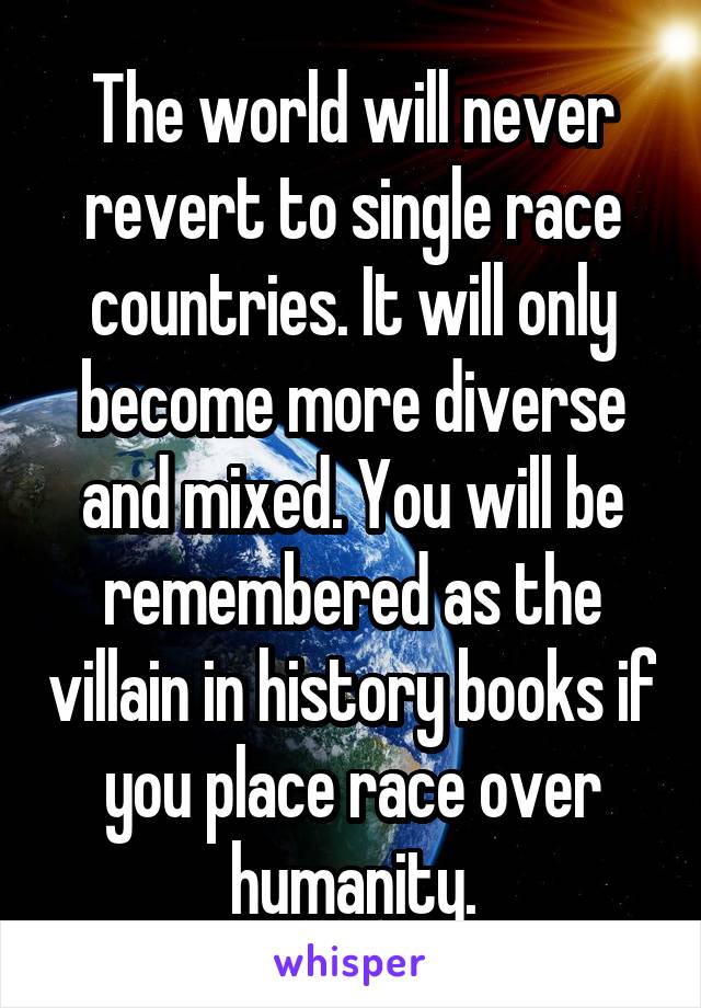 The world will never revert to single race countries. It will only become more diverse and mixed. You will be remembered as the villain in history books if you place race over humanity.