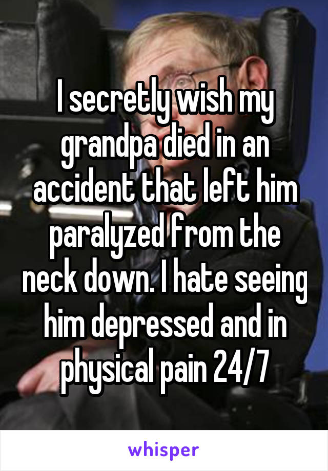 I secretly wish my grandpa died in an accident that left him paralyzed from the neck down. I hate seeing him depressed and in physical pain 24/7