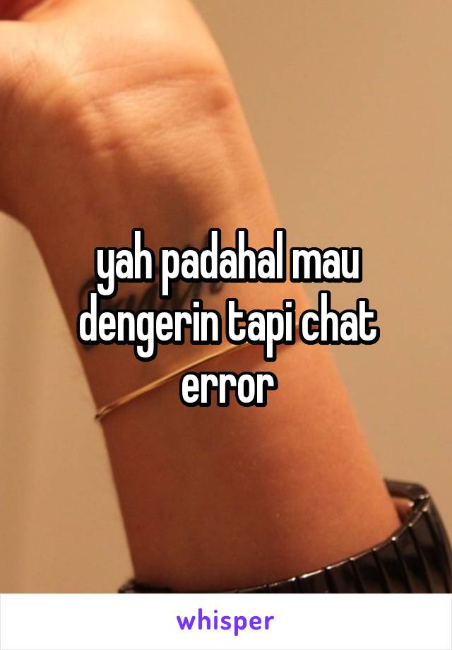 yah padahal mau dengerin tapi chat error