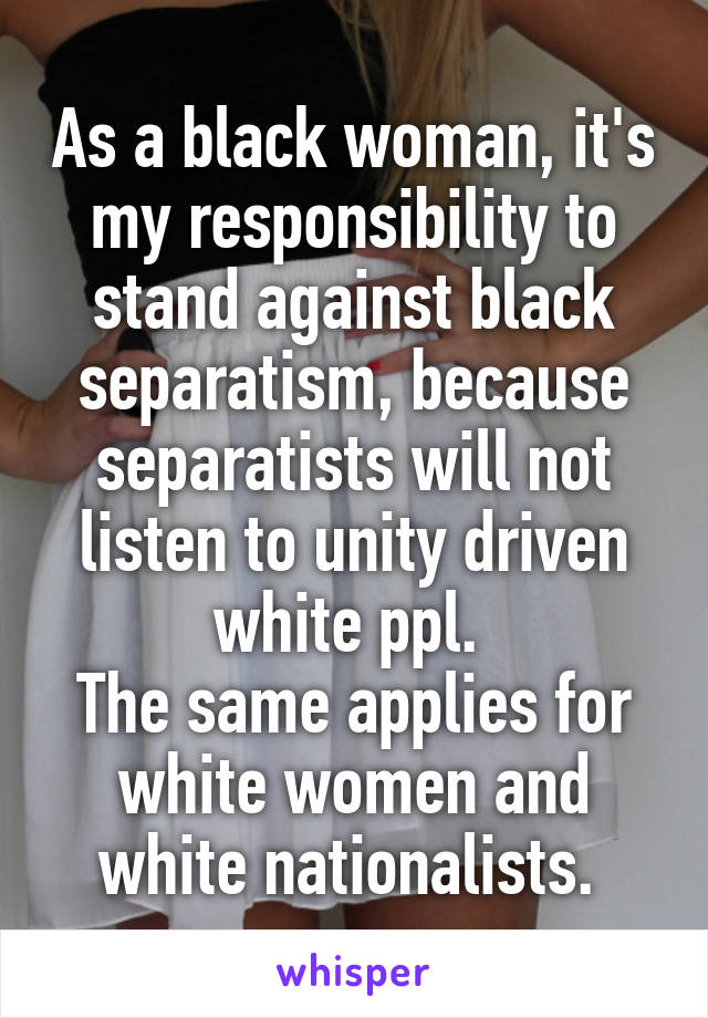 As a black woman, it's my responsibility to stand against black separatism, because separatists will not listen to unity driven white ppl. 
The same applies for white women and white nationalists. 