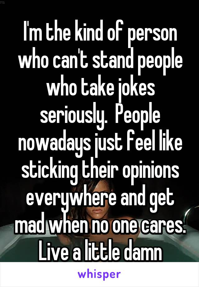 I'm the kind of person who can't stand people who take jokes seriously.  People nowadays just feel like sticking their opinions everywhere and get mad when no one cares. Live a little damn