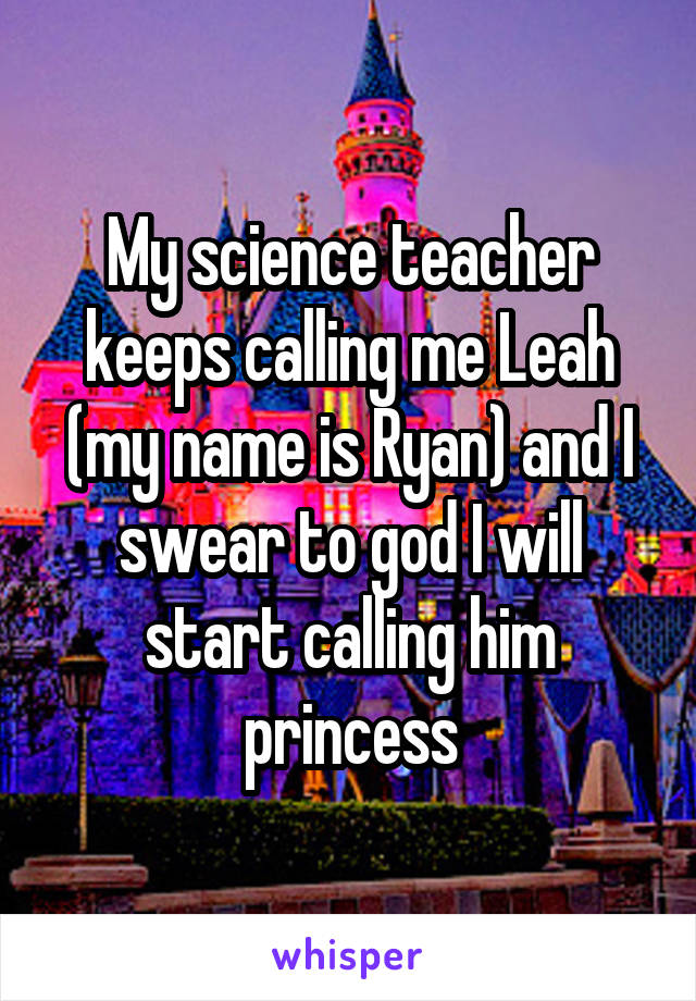 My science teacher keeps calling me Leah (my name is Ryan) and I swear to god I will start calling him princess