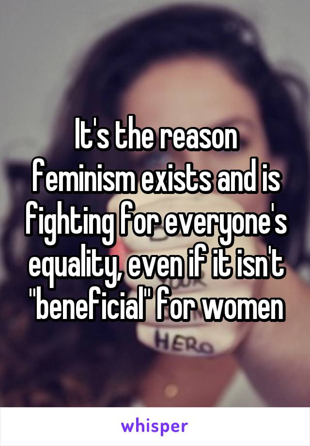 It's the reason feminism exists and is fighting for everyone's equality, even if it isn't "beneficial" for women