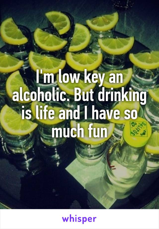 I'm low key an alcoholic. But drinking is life and I have so much fun
