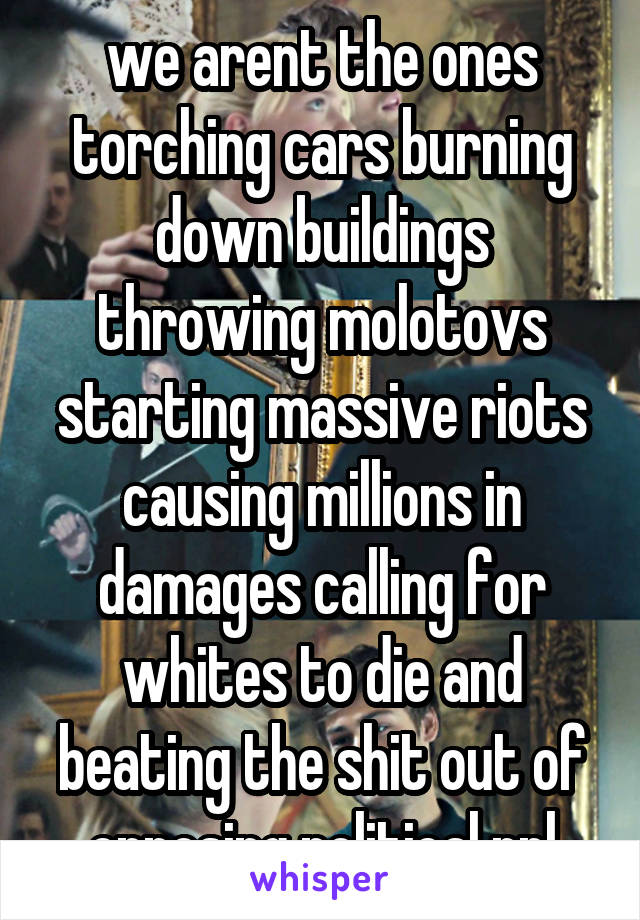 we arent the ones torching cars burning down buildings throwing molotovs starting massive riots causing millions in damages calling for whites to die and beating the shit out of opposing political ppl