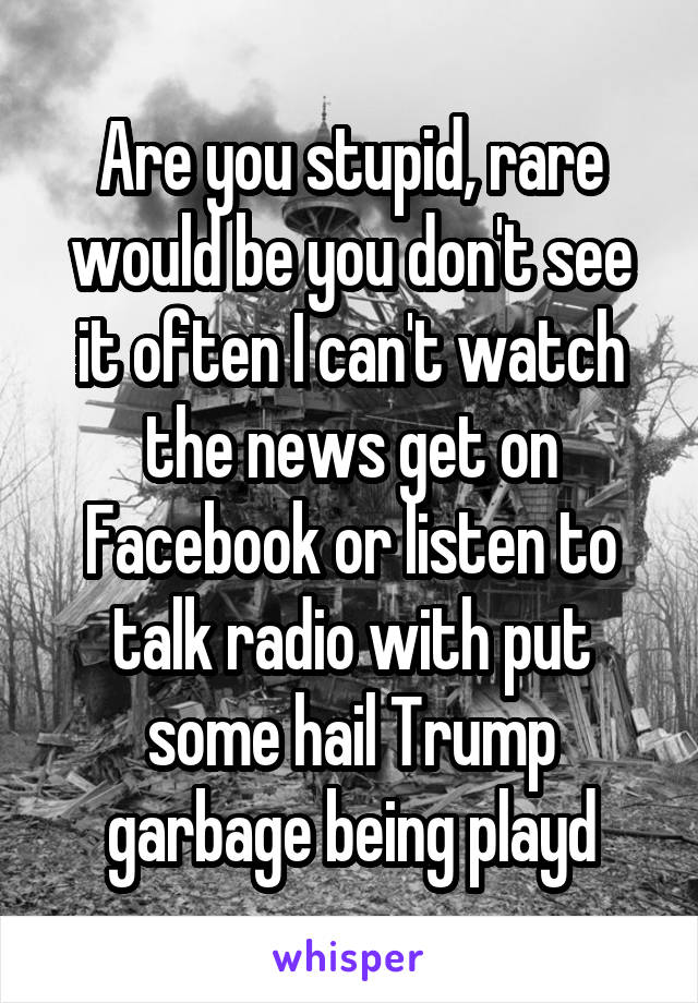 Are you stupid, rare would be you don't see it often I can't watch the news get on Facebook or listen to talk radio with put some hail Trump garbage being playd