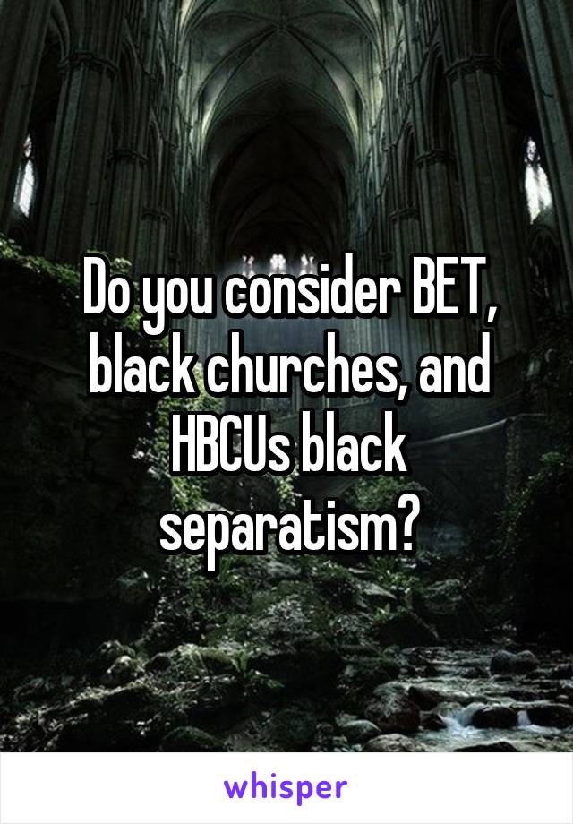 Do you consider BET, black churches, and HBCUs black separatism?