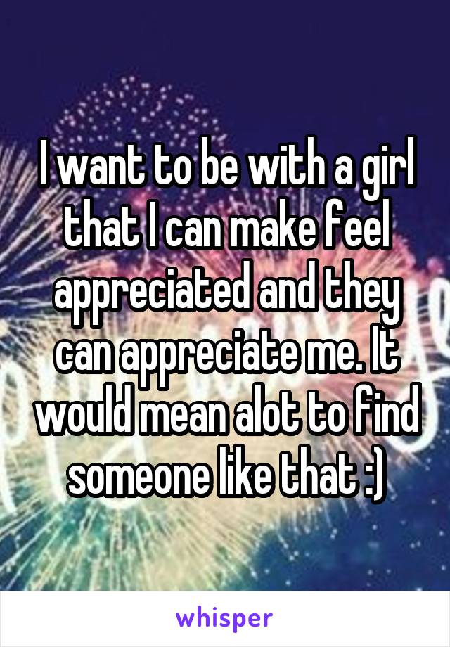 I want to be with a girl that I can make feel appreciated and they can appreciate me. It would mean alot to find someone like that :)