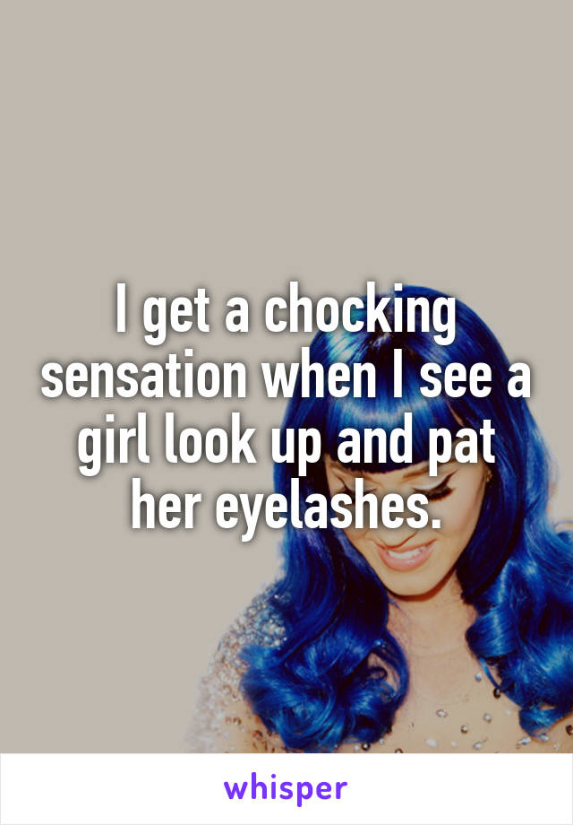 I get a chocking sensation when I see a girl look up and pat her eyelashes.