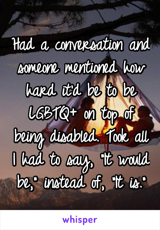 Had a conversation and someone mentioned how hard it'd be to be LGBTQ+ on top of being disabled. Took all I had to say, "It would be," instead of, "It is."