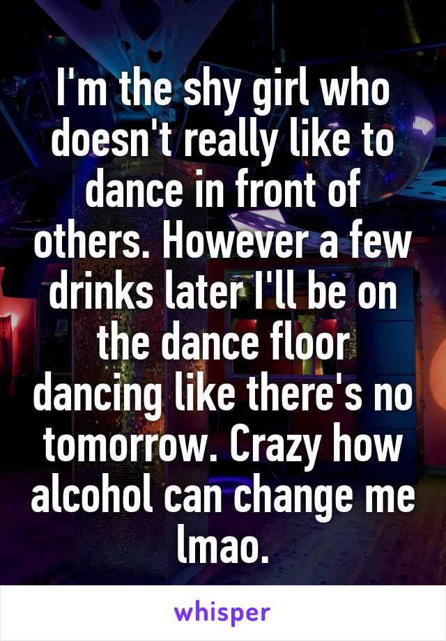 I'm the shy girl who doesn't really like to dance in front of others. However a few drinks later I'll be on the dance floor dancing like there's no tomorrow. Crazy how alcohol can change me lmao.