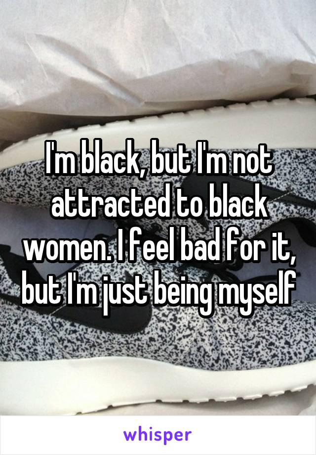 I'm black, but I'm not attracted to black women. I feel bad for it, but I'm just being myself