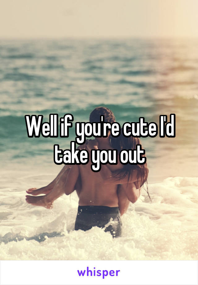 Well if you're cute I'd take you out