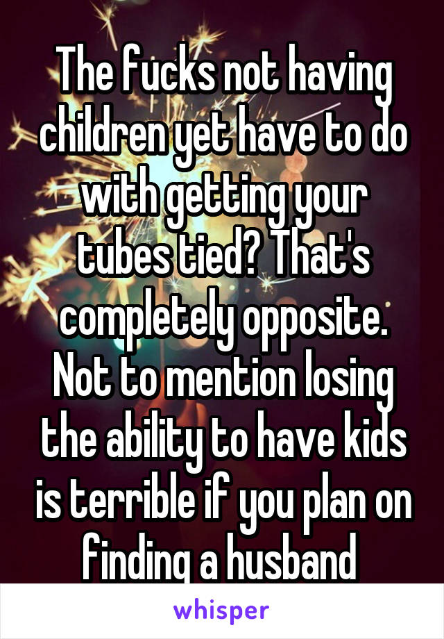 The fucks not having children yet have to do with getting your tubes tied? That's completely opposite. Not to mention losing the ability to have kids is terrible if you plan on finding a husband 