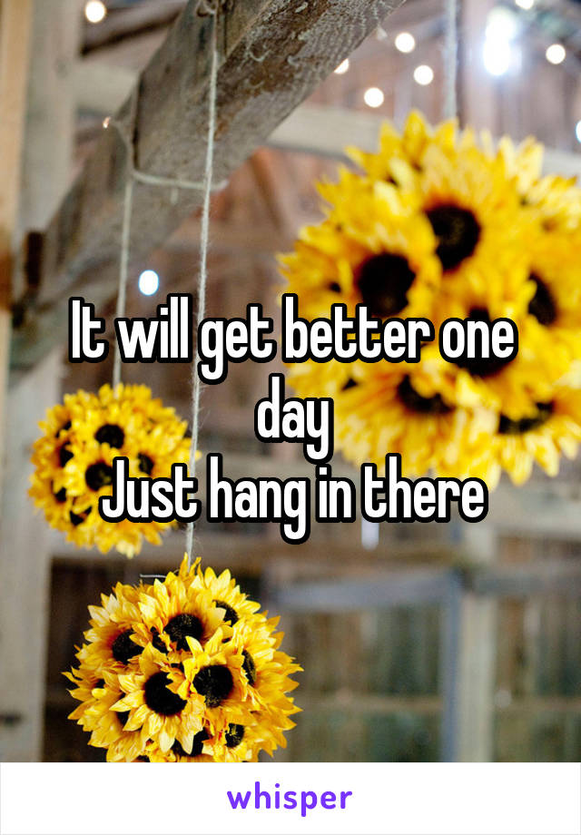 It will get better one day
Just hang in there