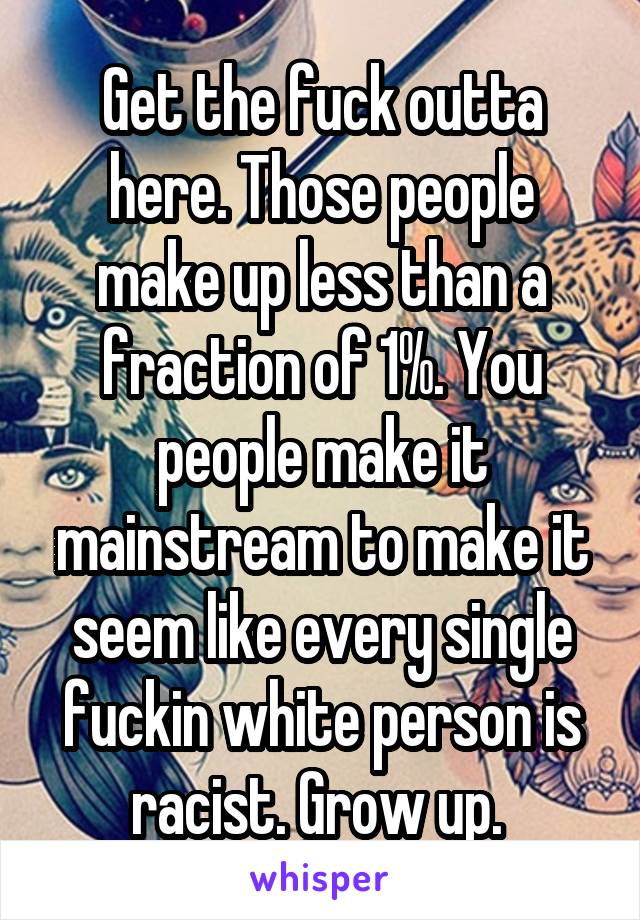 Get the fuck outta here. Those people make up less than a fraction of 1%. You people make it mainstream to make it seem like every single fuckin white person is racist. Grow up. 