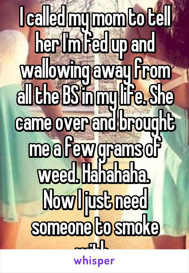 I called my mom to tell her I'm fed up and wallowing away from all the BS in my life. She came over and brought me a few grams of weed. Hahahaha. 
Now I just need someone to smoke with. 