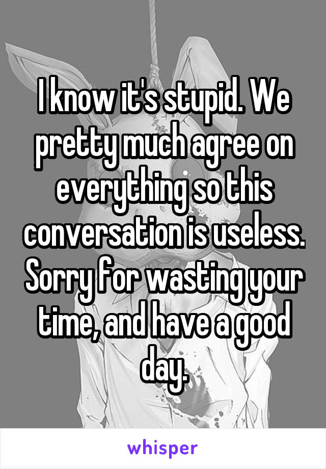 I know it's stupid. We pretty much agree on everything so this conversation is useless. Sorry for wasting your time, and have a good day.