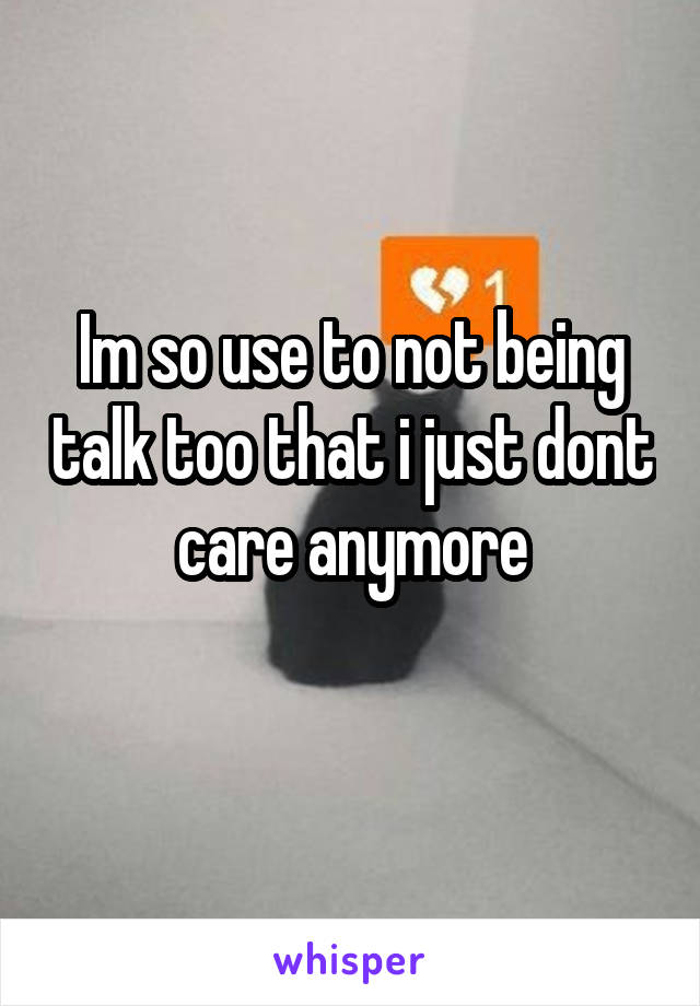 Im so use to not being talk too that i just dont care anymore
