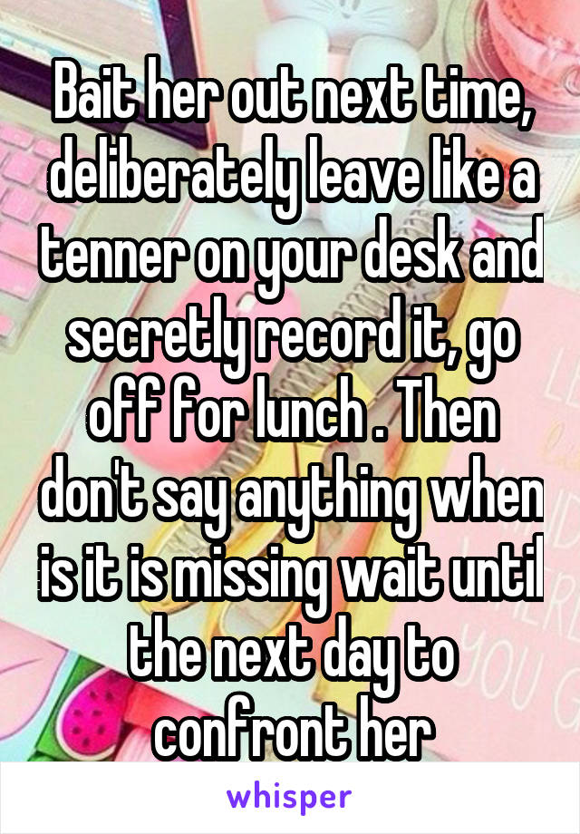 Bait her out next time, deliberately leave like a tenner on your desk and secretly record it, go off for lunch . Then don't say anything when is it is missing wait until the next day to confront her