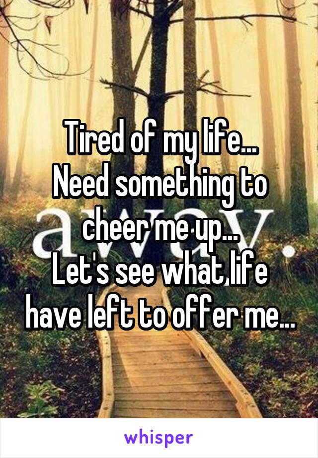 Tired of my life...
Need something to cheer me up...
Let's see what life have left to offer me...