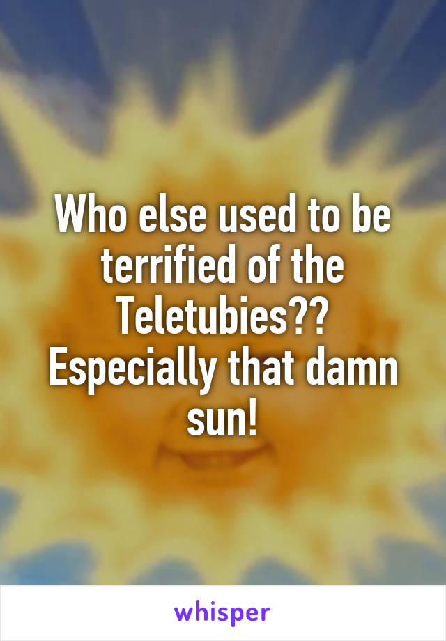 Who else used to be terrified of the Teletubies?? Especially that damn sun!