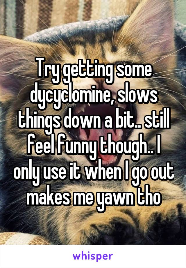 Try getting some dycyclomine, slows things down a bit.. still feel funny though.. I only use it when I go out makes me yawn tho