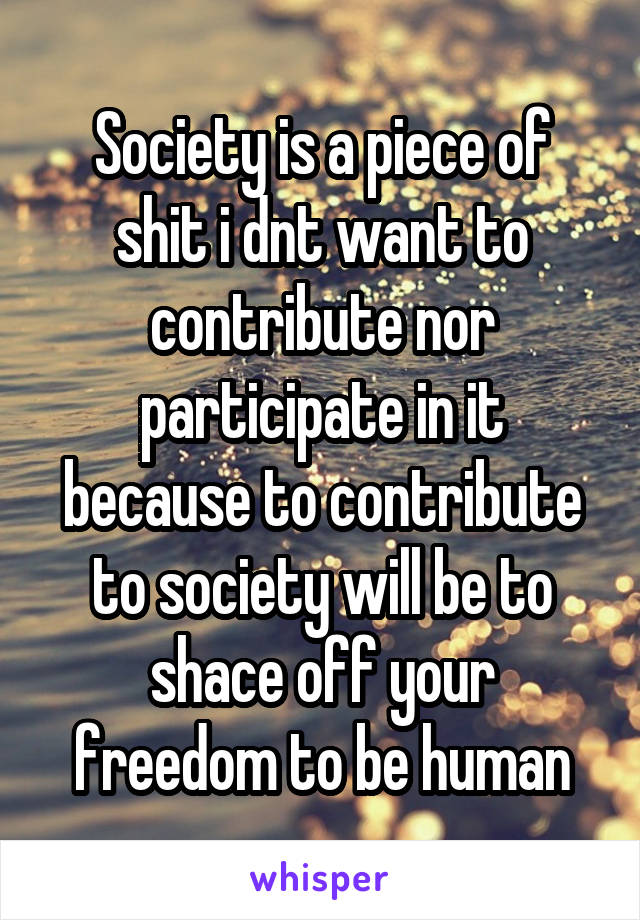 Society is a piece of shit i dnt want to contribute nor participate in it because to contribute to society will be to shace off your freedom to be human