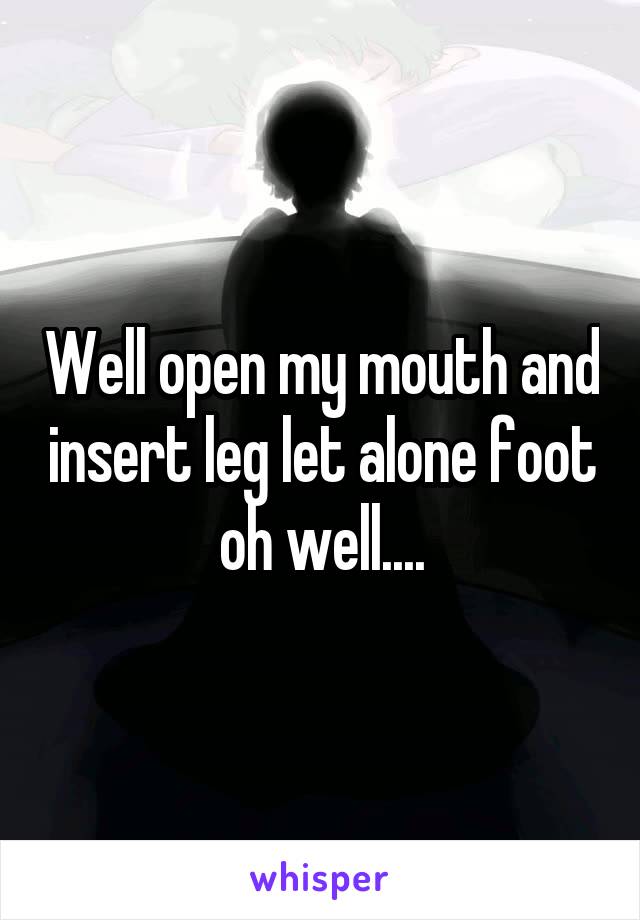 Well open my mouth and insert leg let alone foot oh well....