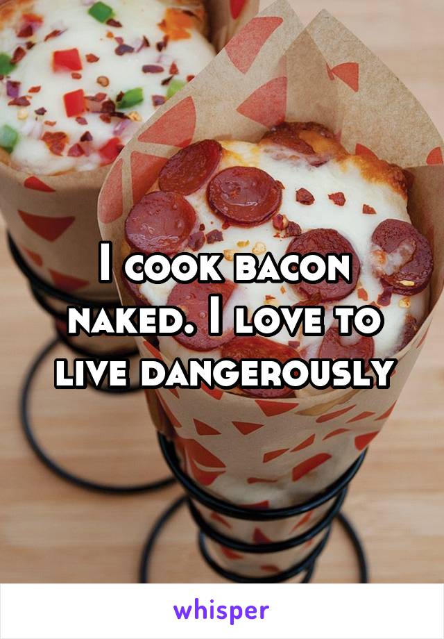 I cook bacon naked. I love to live dangerously