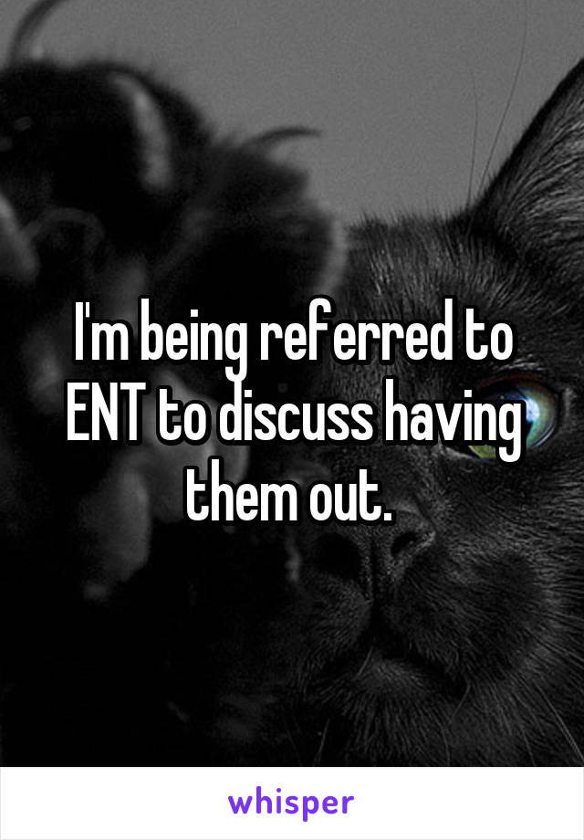 I'm being referred to ENT to discuss having them out. 