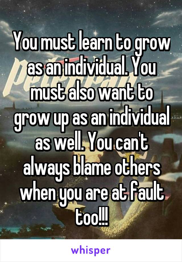 You must learn to grow as an individual. You must also want to grow up as an individual as well. You can't always blame others when you are at fault too!!!