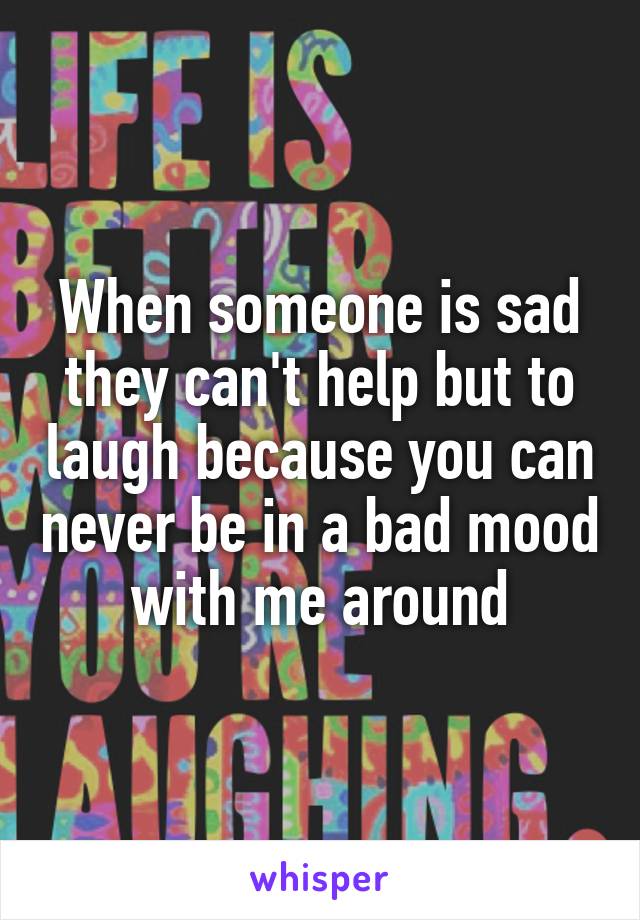 When someone is sad they can't help but to laugh because you can never be in a bad mood with me around