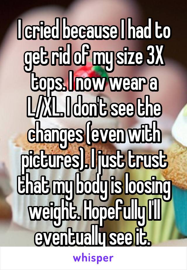 I cried because I had to get rid of my size 3X tops. I now wear a L/XL. I don't see the changes (even with pictures). I just trust that my body is loosing weight. Hopefully I'll eventually see it. 