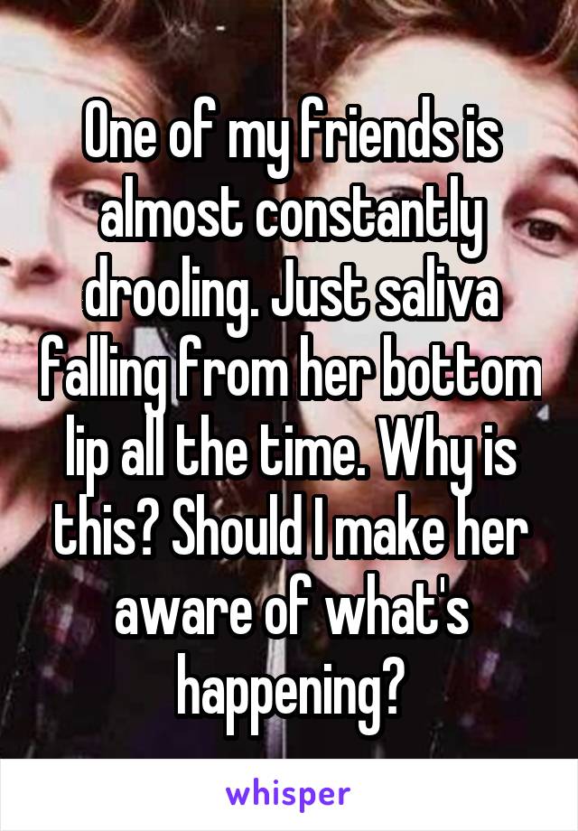 One of my friends is almost constantly drooling. Just saliva falling from her bottom lip all the time. Why is this? Should I make her aware of what's happening?