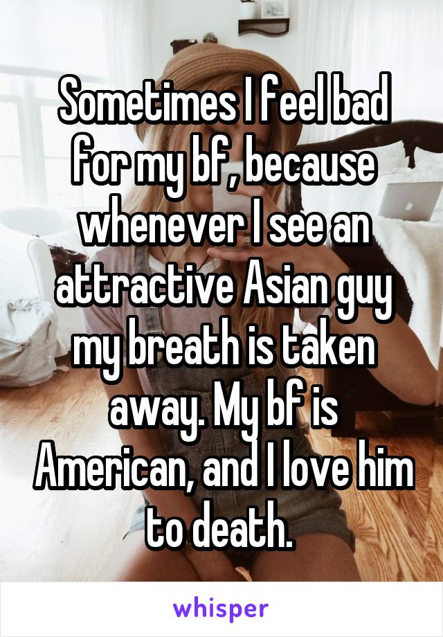 Sometimes I feel bad for my bf, because whenever I see an attractive Asian guy my breath is taken away. My bf is American, and I love him to death. 